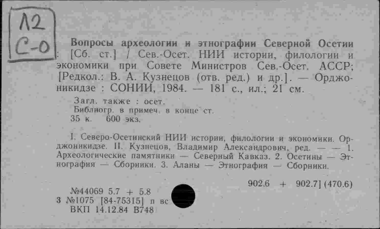 ﻿КО.
С-о
Вопросы археологии и этнографии Северной Осетии : [Сб. ст.] / Сев.-Осет. НИИ истории, филологии и экономики при Совете Министров Сев.-Осет. АССР; [Редкол.: В. А. Кузнецов (отв. ред.) и др.]. — Орджоникидзе : СОНИИ, 1984. —- 181 с., ил.; 21 см.
Загл. также : осет.
Библиогр. в примем, в конце' ст. 35 к. 600 экз.
I. Северо-Осетинский НИИ истории, филологии и экономики. Орджоникидзе. II. Кузнецов, Владимир Александрович, ред. — — 1. Археологические памятники — Северный Кавказ. 2. Осетины — Этнография — Сборники. 3. Аланы — Этнография — Сборники.
№44069 5.7 + 5.8
3 №1075 [84-75315] п вс ВКП 14.12.84 В748
902.6 + 902.7] (470.6)